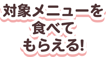 対象メニューを食べてもらえる！