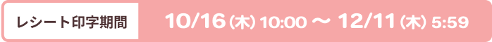 [レシート印字期間]10/16（木）10：00〜12/11（木）5：59